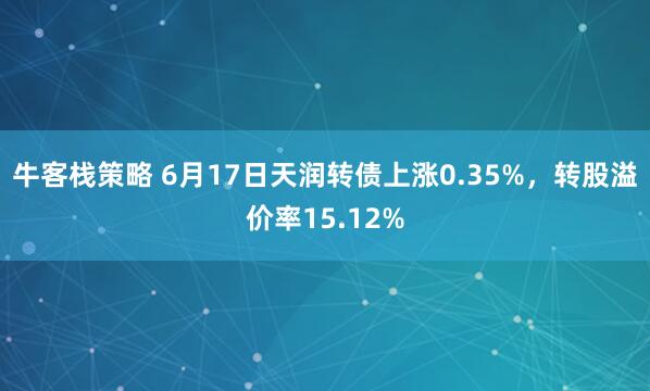 牛客栈策略 6月17日天润转债上涨0.35%，转股溢价率15.12%