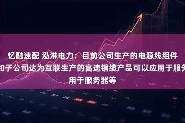 忆融速配 泓淋电力：目前公司生产的电源线组件产品和子公司达为互联生产的高速铜缆产品可以应用于服务器等