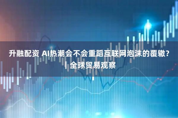 升融配资 AI热潮会不会重蹈互联网泡沫的覆辙？｜全球贸易观察