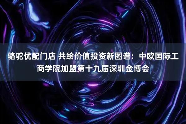 骆驼优配门店 共绘价值投资新图谱：中欧国际工商学院加盟第十九届深圳金博会