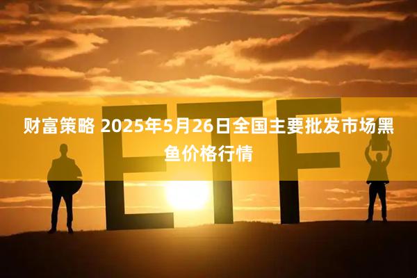 财富策略 2025年5月26日全国主要批发市场黑鱼价格行情