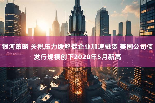 银河策略 关税压力缓解促企业加速融资 美国公司债发行规模创下2020年5月新高