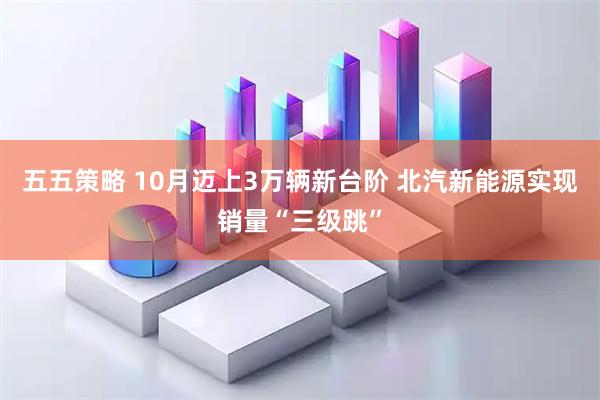五五策略 10月迈上3万辆新台阶 北汽新能源实现销量“三级跳”