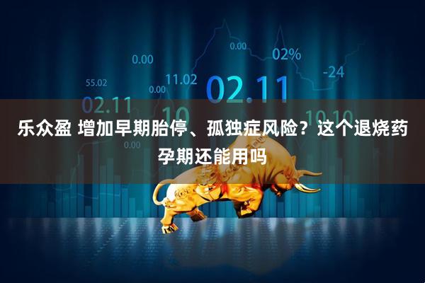 乐众盈 增加早期胎停、孤独症风险?这个退烧药孕期还能用吗