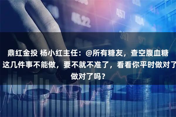 鼎红金投 杨小红主任：@所有糖友，查空腹血糖前，这几件事不能做，要不就不准了，看看你平时做对了吗？
