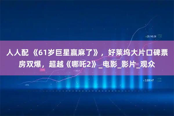 人人配 《61岁巨星赢麻了》，好莱坞大片口碑票房双爆，超越《哪吒2》_电影_影片_观众